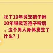 吃了10年灵芝孢子粉10年喝灵芝孢子粉后，这个男人身体发生了什么？)