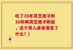 吃了10年灵芝孢子粉10年喝灵芝孢子粉后，这个男人身体发生了什么？)