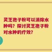 灵芝孢子粉可以消除水肿吗？探讨灵芝孢子粉对水肿的疗效？