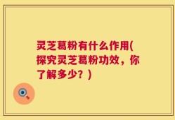 灵芝葛粉有什么作用(探究灵芝葛粉功效，你了解多少？)