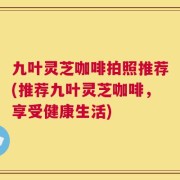 九叶灵芝咖啡拍照推荐(推荐九叶灵芝咖啡，享受健康生活)