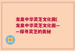 龙泉中华灵芝文化园(龙泉中华灵芝文化园——探寻灵芝的奥秘