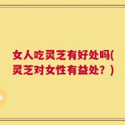 女人吃灵芝有好处吗(灵芝对女性有益处？)