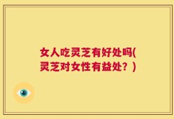 女人吃灵芝有好处吗(灵芝对女性有益处？)