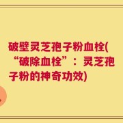 破壁灵芝孢子粉血栓(“破除血栓”：灵芝孢子粉的神奇功效)
