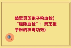 破壁灵芝孢子粉血栓(“破除血栓”：灵芝孢子粉的神奇功效)