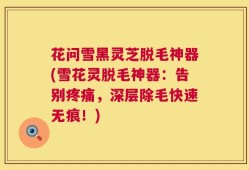 花问雪黑灵芝脱毛神器(雪花灵脱毛神器：告别疼痛，深层除毛快速无痕！)