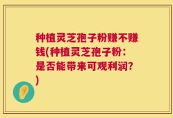 种植灵芝孢子粉赚不赚钱(种植灵芝孢子粉：是否能带来可观利润？)