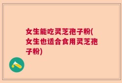 女生能吃灵芝孢子粉(女生也适合食用灵芝孢子粉)
