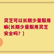 灵芝可以长期少量服用嘛(长期少量服用灵芝安全吗？)