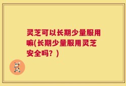 灵芝可以长期少量服用嘛(长期少量服用灵芝安全吗？)