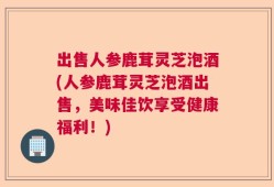 出售人参鹿茸灵芝泡酒(人参鹿茸灵芝泡酒出售，美味佳饮享受健康福利！)