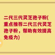 二代三代灵芝孢子粉(重点推荐二代三代灵芝孢子粉，帮助有效提高免疫力)