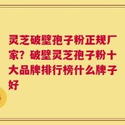 灵芝破壁孢子粉正规厂家？破壁灵芝孢子粉十大品牌排行榜什么牌子好