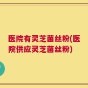 医院有灵芝菌丝粉(医院供应灵芝菌丝粉)