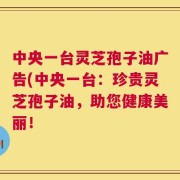 中央一台灵芝孢子油广告(中央一台：珍贵灵芝孢子油，助您健康美丽！
