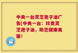 中央一台灵芝孢子油广告(中央一台：珍贵灵芝孢子油，助您健康美丽！