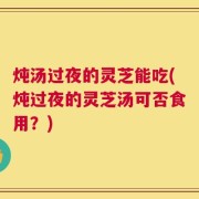 炖汤过夜的灵芝能吃(炖过夜的灵芝汤可否食用？)
