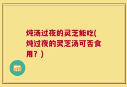 炖汤过夜的灵芝能吃(炖过夜的灵芝汤可否食用？)