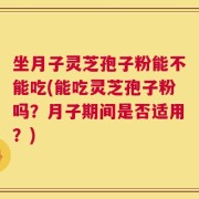坐月子灵芝孢子粉能不能吃(能吃灵芝孢子粉吗？月子期间是否适用？)