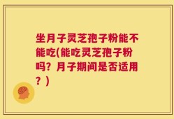 坐月子灵芝孢子粉能不能吃(能吃灵芝孢子粉吗？月子期间是否适用？)