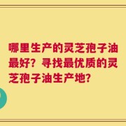 哪里生产的灵芝孢子油最好？寻找最优质的灵芝孢子油生产地？
