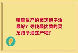 哪里生产的灵芝孢子油最好？寻找最优质的灵芝孢子油生产地？