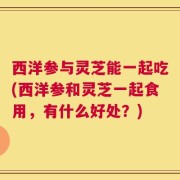 西洋参与灵芝能一起吃(西洋参和灵芝一起食用，有什么好处？)