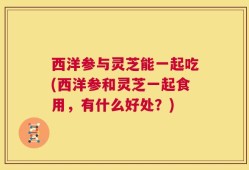 西洋参与灵芝能一起吃(西洋参和灵芝一起食用，有什么好处？)