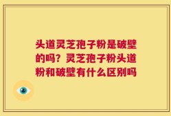 头道灵芝孢子粉是破壁的吗？灵芝孢子粉头道粉和破壁有什么区别吗