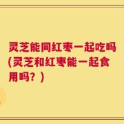 灵芝能同红枣一起吃吗(灵芝和红枣能一起食用吗？)