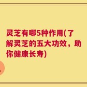 灵芝有哪5种作用(了解灵芝的五大功效，助你健康长寿)