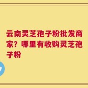 云南灵芝孢子粉批发商家？哪里有收购灵芝孢子粉