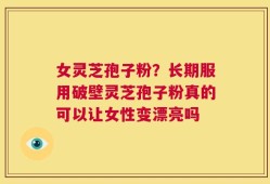 女灵芝孢子粉？长期服用破壁灵芝孢子粉真的可以让女性变漂亮吗