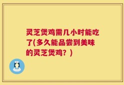 灵芝煲鸡需几小时能吃了(多久能品尝到美味的灵芝煲鸡？)