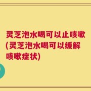 灵芝泡水喝可以止咳嗽(灵芝泡水喝可以缓解咳嗽症状)
