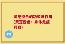 灵芝橙色的功效与作用(灵芝橙色：身体免疫利器)