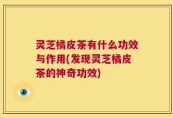 灵芝橘皮茶有什么功效与作用(发现灵芝橘皮茶的神奇功效)