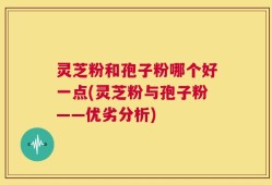 灵芝粉和孢子粉哪个好一点(灵芝粉与孢子粉——优劣分析)