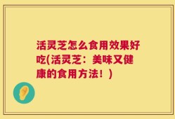 活灵芝怎么食用效果好吃(活灵芝：美味又健康的食用方法！)