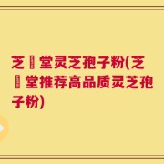 芝荋堂灵芝孢子粉(芝荋堂推荐高品质灵芝孢子粉)