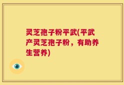 灵芝孢子粉平武(平武产灵芝孢子粉，有助养生营养)