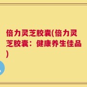 倍力灵芝胶囊(倍力灵芝胶囊：健康养生佳品)