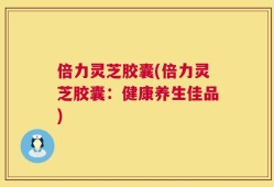 倍力灵芝胶囊(倍力灵芝胶囊：健康养生佳品)
