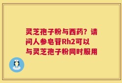 灵芝孢子粉与西药？请问人参皂苷Rh2可以与灵芝孢子粉同时服用