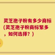 灵芝孢子粉有多少商标(灵芝孢子粉商标繁多，如何选择？)