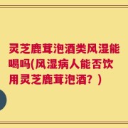 灵芝鹿茸泡酒类风湿能喝吗(风湿病人能否饮用灵芝鹿茸泡酒？)