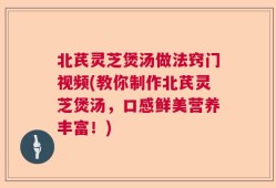 北芪灵芝煲汤做法窍门视频(教你制作北芪灵芝煲汤，口感鲜美营养丰富！)