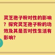 灵芝孢子粉对性的影响？探究灵芝孢子粉的功效及其是否对性生活有影响？