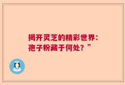 揭开灵芝的精彩世界：孢子粉藏于何处？”